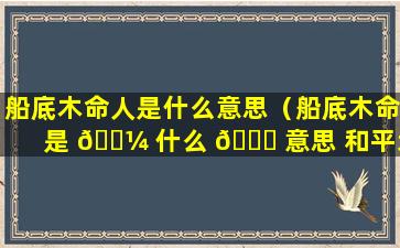 船底木命人是什么意思（船底木命是 🐼 什么 🍀 意思 和平地木命一样吗）